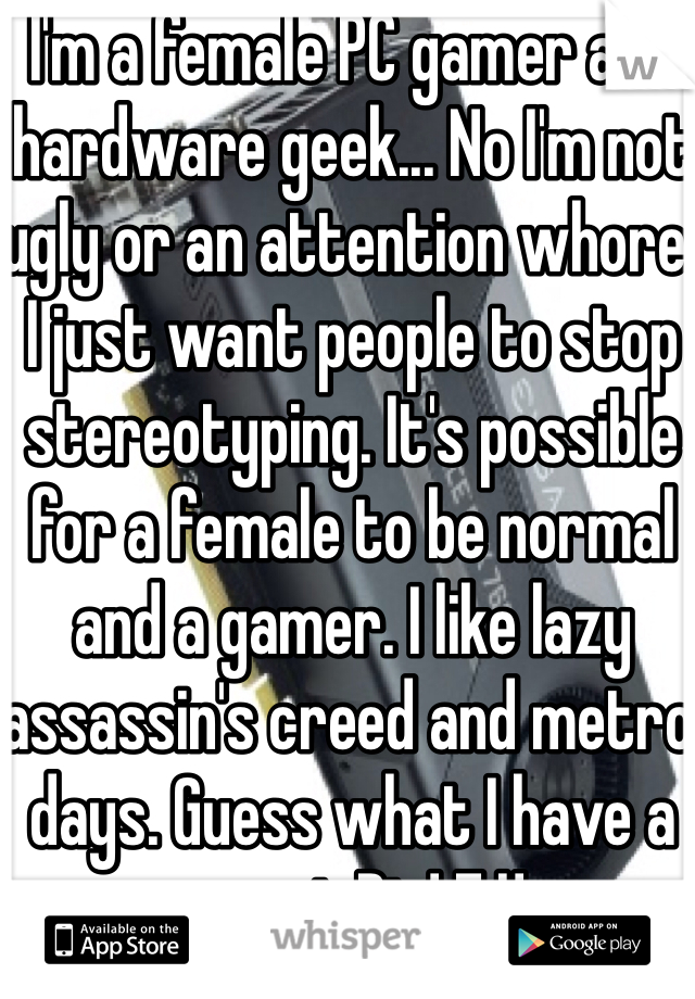 I'm a female PC gamer and hardware geek... No I'm not ugly or an attention whore. I just want people to stop stereotyping. It's possible for a female to be normal and a gamer. I like lazy  assassin's creed and metro days. Guess what I have a sweet Rig! F.U