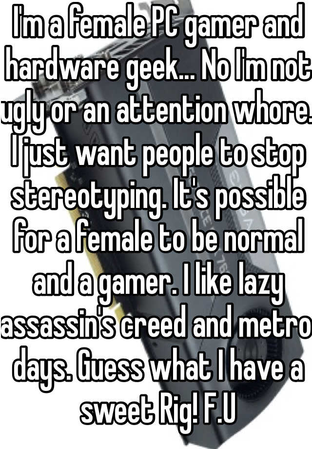 I'm a female PC gamer and hardware geek... No I'm not ugly or an attention whore. I just want people to stop stereotyping. It's possible for a female to be normal and a gamer. I like lazy  assassin's creed and metro days. Guess what I have a sweet Rig! F.U