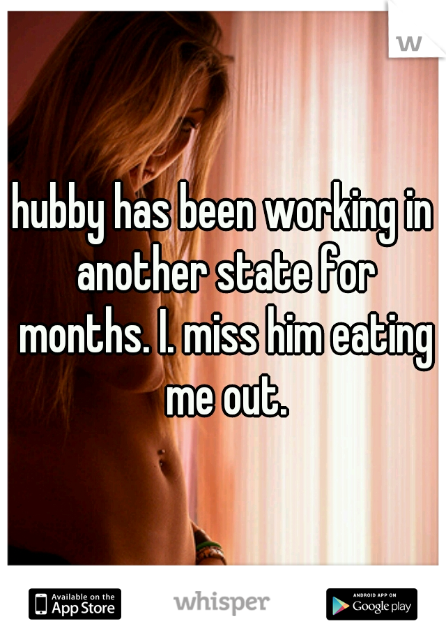 hubby has been working in another state for months. I. miss him eating me out.