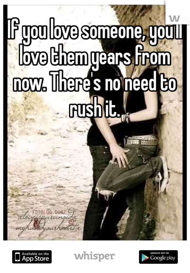 If you love someone, you'll love them years from now. There's no need to rush it. 