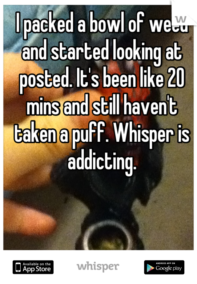 I packed a bowl of weed and started looking at posted. It's been like 20 mins and still haven't taken a puff. Whisper is addicting.