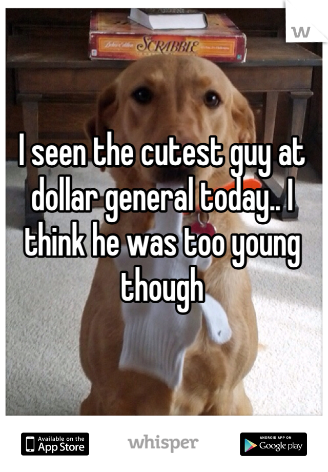 I seen the cutest guy at dollar general today.. I think he was too young though 