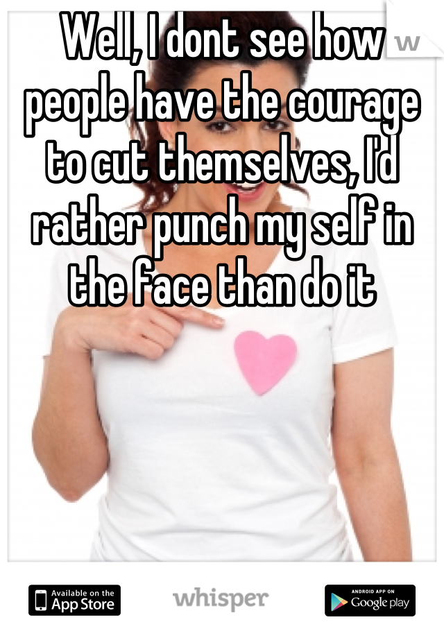 Well, I dont see how people have the courage to cut themselves, I'd rather punch my self in the face than do it