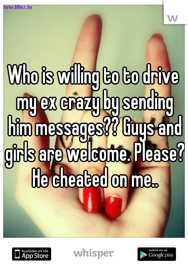 Who is willing to to drive my ex crazy by sending him messages?? Guys and girls are welcome. Please? He cheated on me..