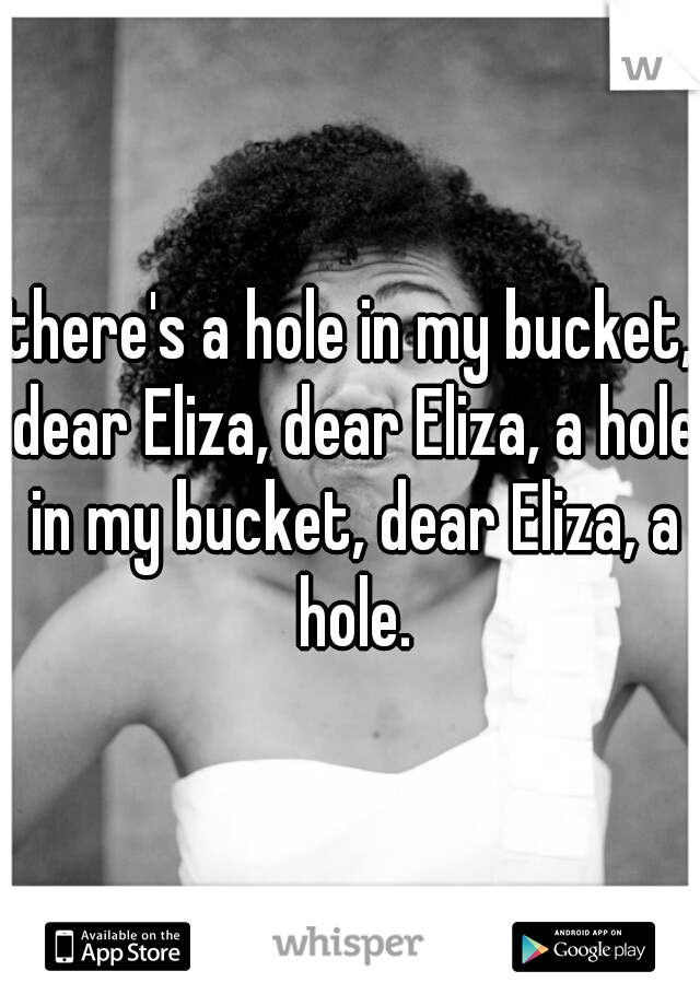 there's a hole in my bucket, dear Eliza, dear Eliza, a hole in my bucket, dear Eliza, a hole.