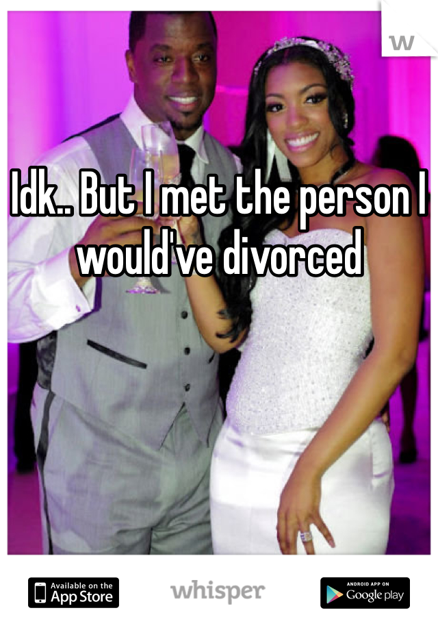 Idk.. But I met the person I would've divorced