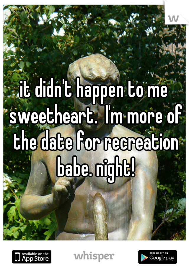 it didn't happen to me sweetheart.  I'm more of the date for recreation babe. night!