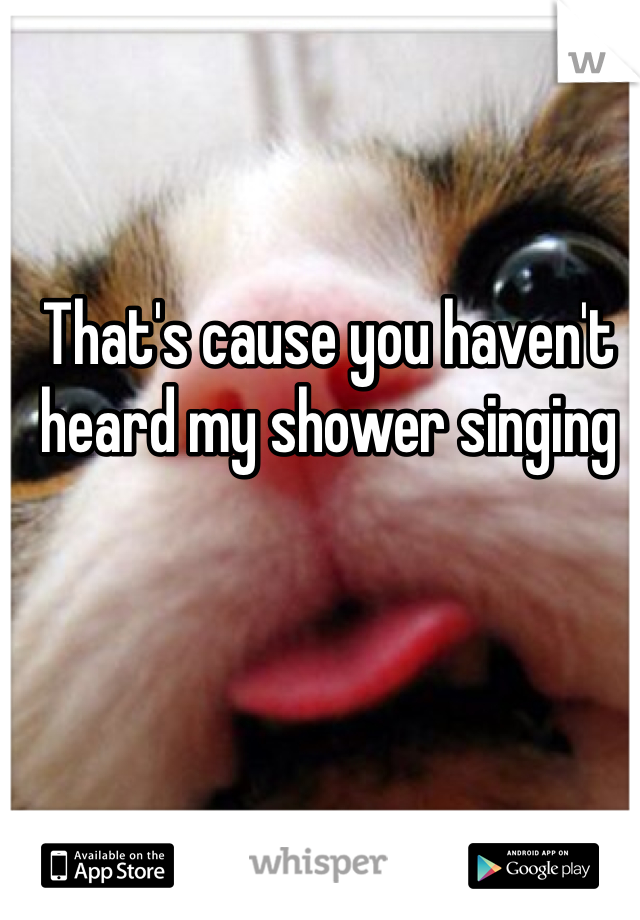 That's cause you haven't heard my shower singing