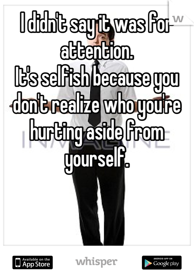 I didn't say it was for attention.
It's selfish because you don't realize who you're hurting aside from yourself.