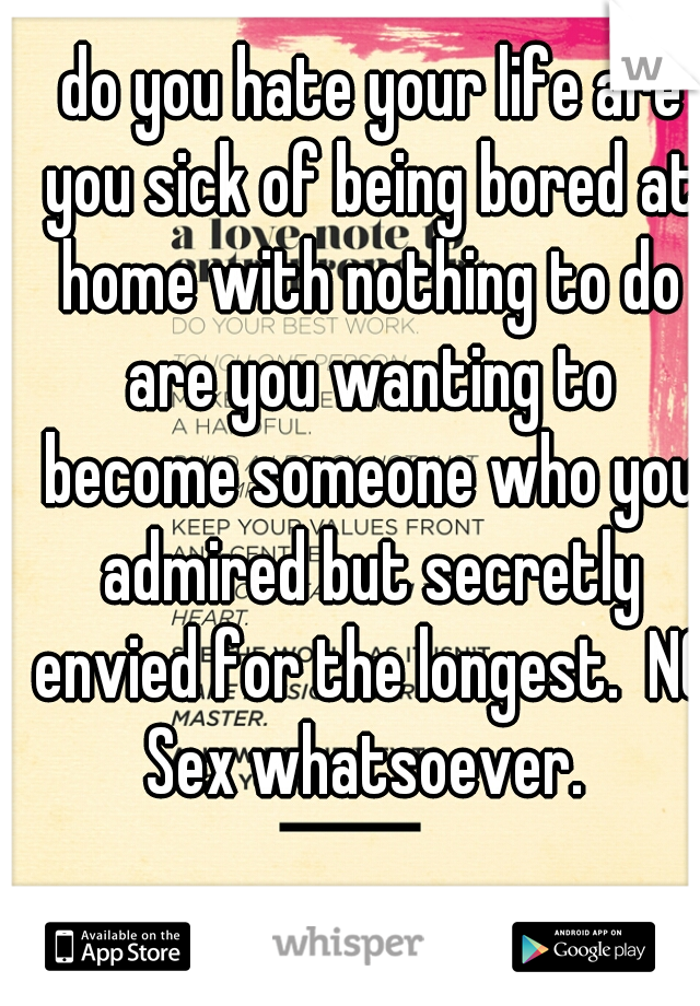  do you hate your life are you sick of being bored at home with nothing to do are you wanting to become someone who you admired but secretly envied for the longest.  NO Sex whatsoever. 