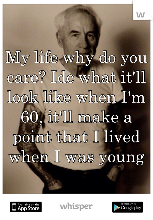 My life why do you care? Idc what it'll look like when I'm 60, it'll make a point that I lived when I was young