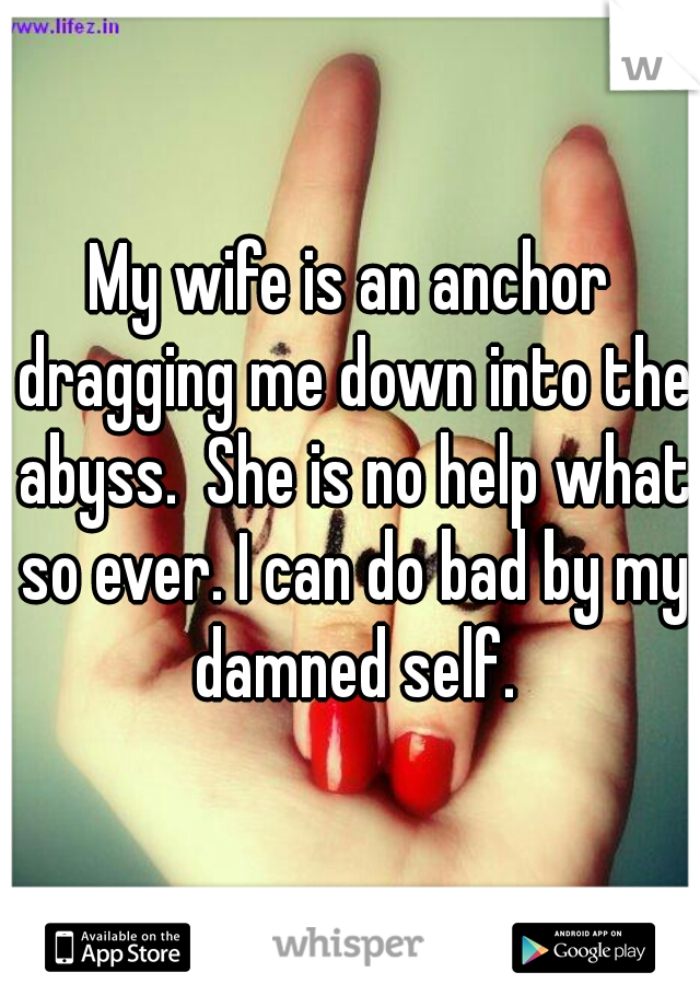 My wife is an anchor dragging me down into the abyss.  She is no help what so ever. I can do bad by my damned self.