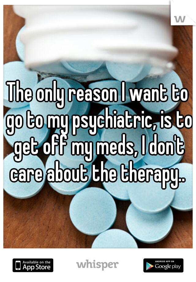The only reason I want to go to my psychiatric, is to get off my meds, I don't care about the therapy.. 