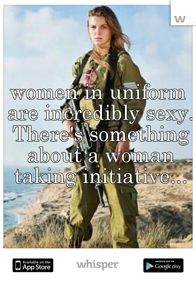 women in uniform are incredibly sexy. There's something about a woman taking initiative...