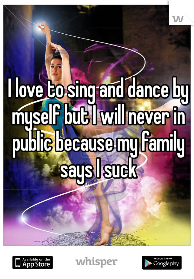 I love to sing and dance by myself but I will never in public because my family says I suck 
