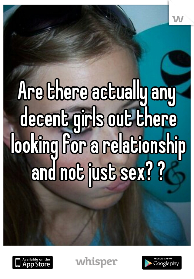 Are there actually any decent girls out there looking for a relationship and not just sex? ?