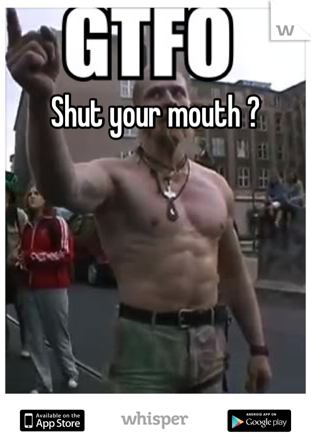 Shut your mouth ?