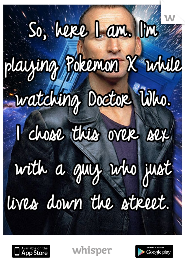 So, here I am. I'm playing Pokemon X while watching Doctor Who.
I chose this over sex with a guy who just lives down the street. 