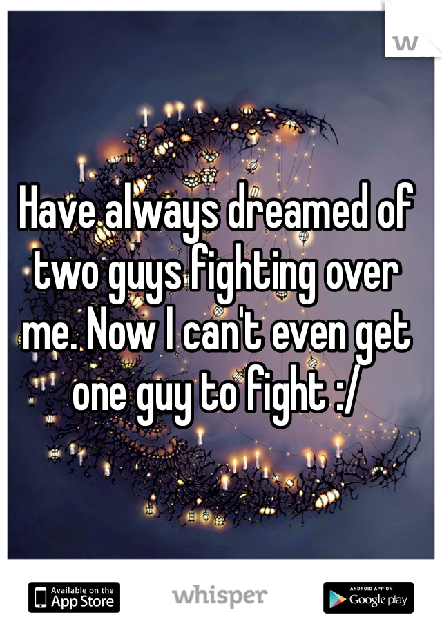 Have always dreamed of two guys fighting over me. Now I can't even get one guy to fight :/