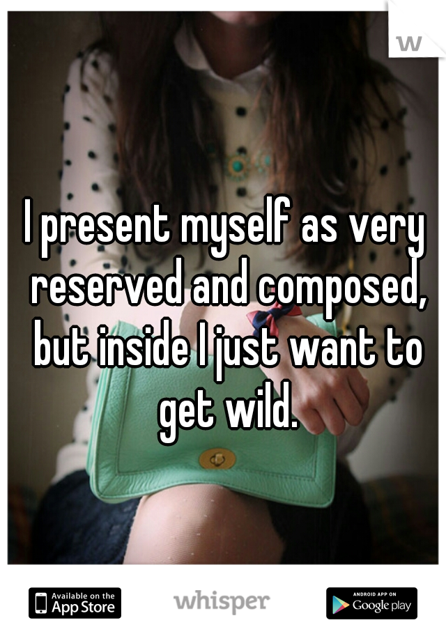 I present myself as very reserved and composed, but inside I just want to get wild.