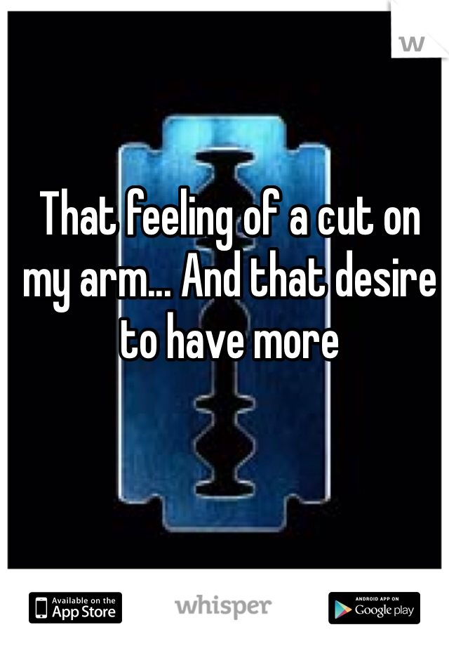 That feeling of a cut on my arm... And that desire to have more 