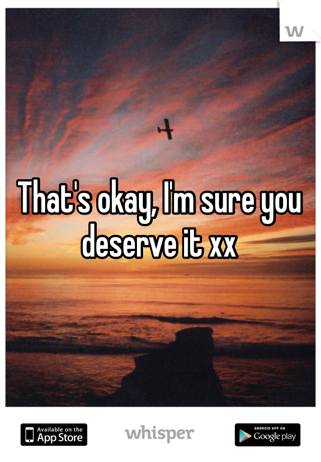 That's okay, I'm sure you deserve it xx