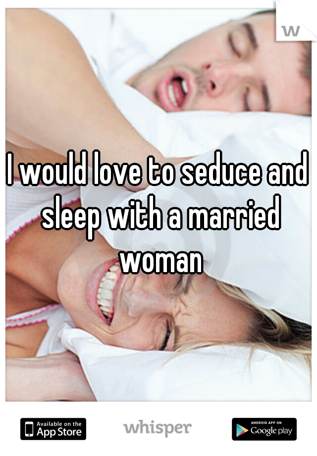 I would love to seduce and sleep with a married woman