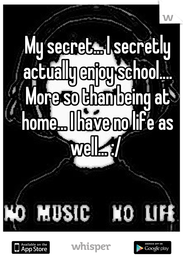 My secret... I secretly actually enjoy school.... More so than being at home... I have no life as well... :/ 