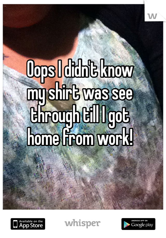 Oops I didn't know 
my shirt was see 
through till I got 
home from work! 