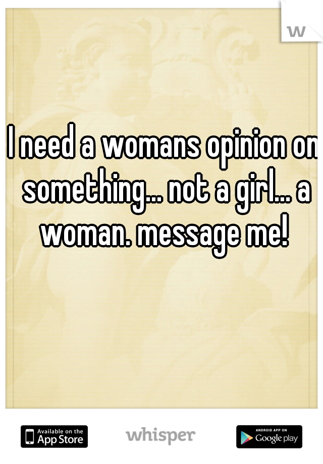 I need a womans opinion on something... not a girl... a woman. message me! 