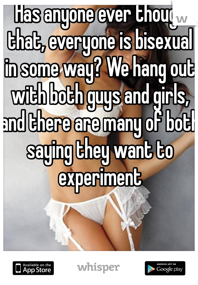 Has anyone ever though that, everyone is bisexual in some way? We hang out with both guys and girls, and there are many of both saying they want to experiment