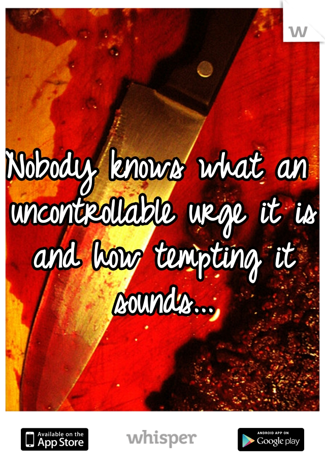 Nobody knows what an uncontrollable urge it is and how tempting it sounds...