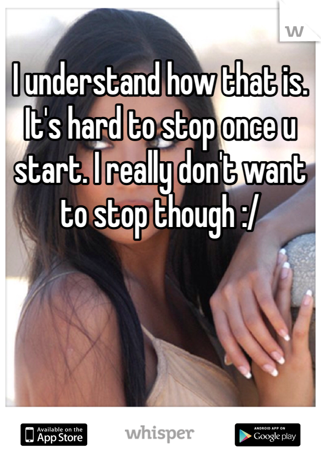 I understand how that is. It's hard to stop once u start. I really don't want to stop though :/