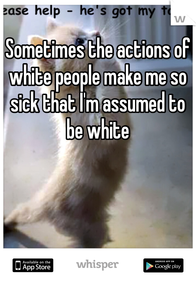 Sometimes the actions of white people make me so sick that I'm assumed to be white 