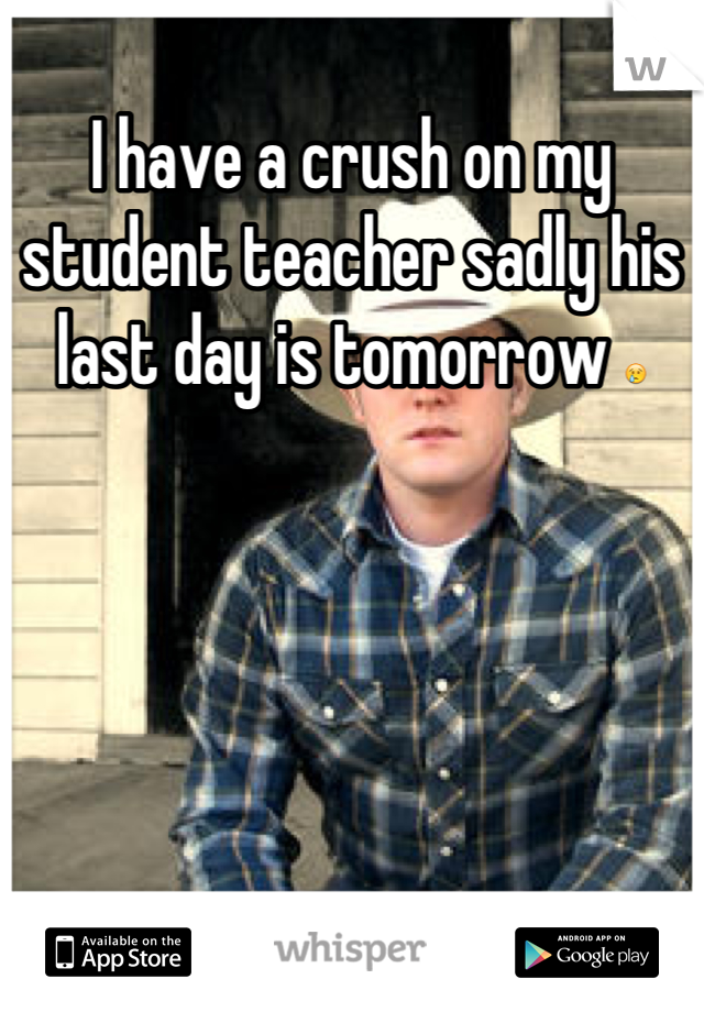 I have a crush on my student teacher sadly his last day is tomorrow 😢