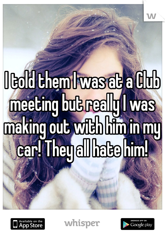 I told them I was at a Club meeting but really I was making out with him in my car! They all hate him! 