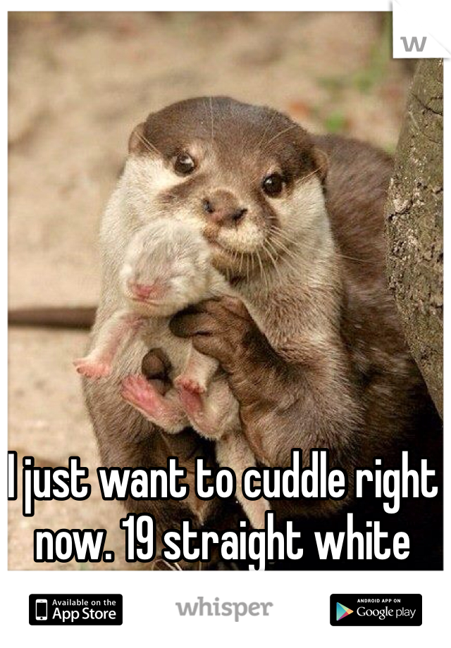 I just want to cuddle right now. 19 straight white male