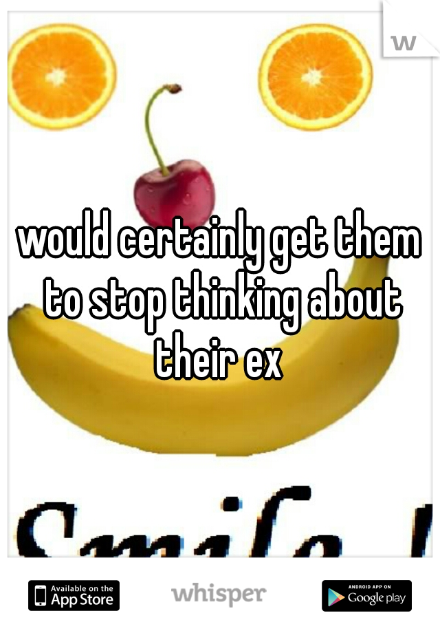 would certainly get them to stop thinking about their ex 