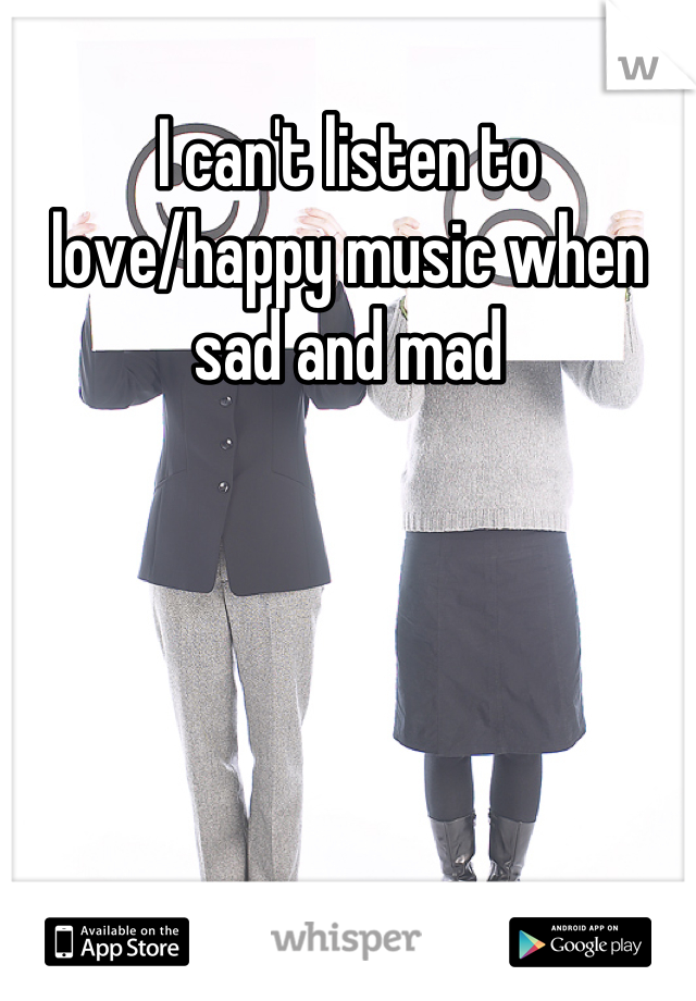 I can't listen to love/happy music when sad and mad