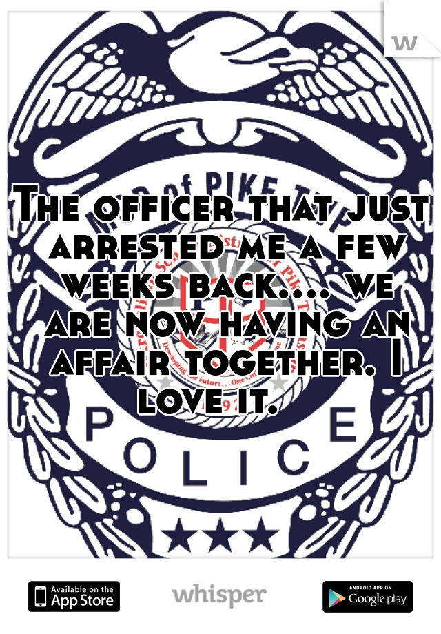 The officer that just arrested me a few weeks back.... we are now having an affair together. I love it.   
