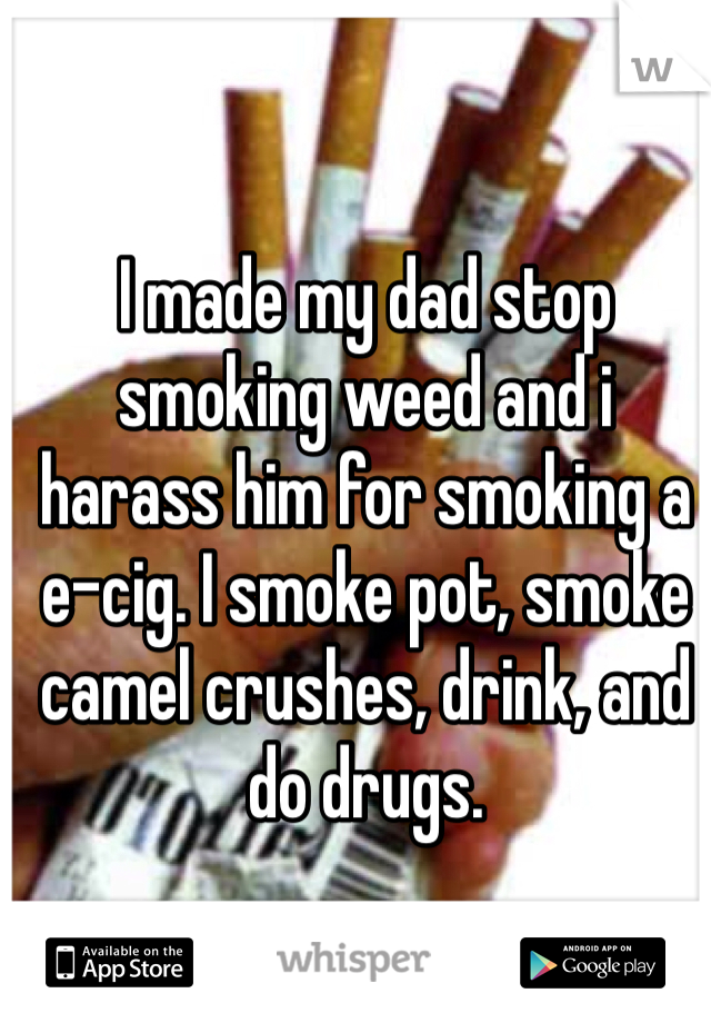 I made my dad stop smoking weed and i harass him for smoking a e-cig. I smoke pot, smoke camel crushes, drink, and do drugs.