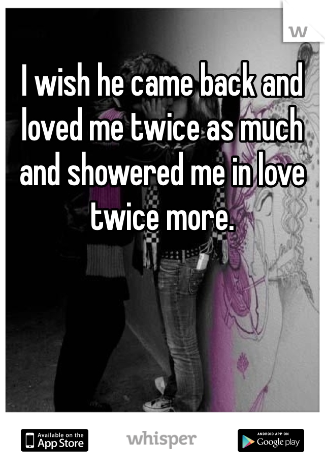 I wish he came back and loved me twice as much and showered me in love twice more. 