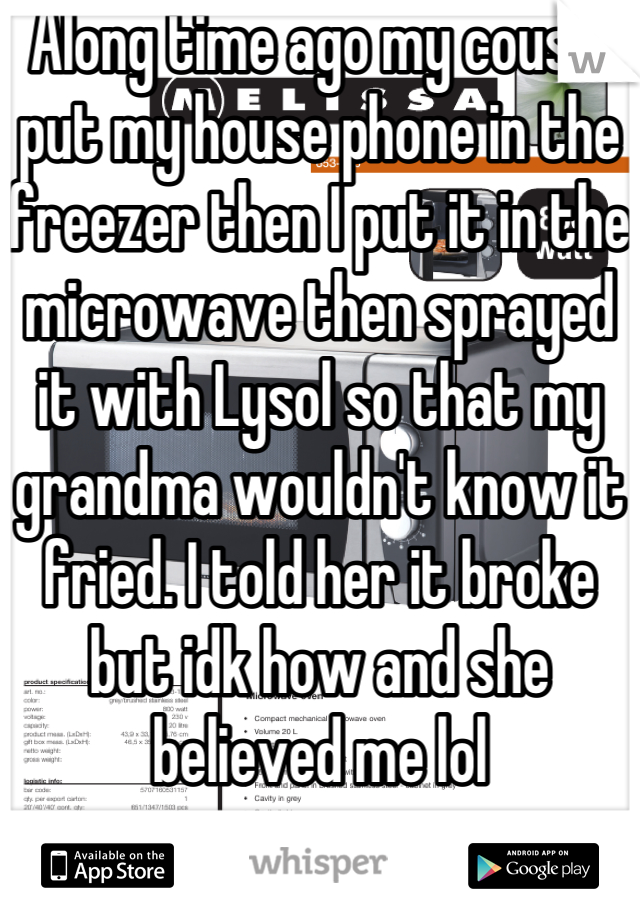 Along time ago my cousin put my house phone in the freezer then I put it in the microwave then sprayed it with Lysol so that my grandma wouldn't know it fried. I told her it broke but idk how and she believed me lol