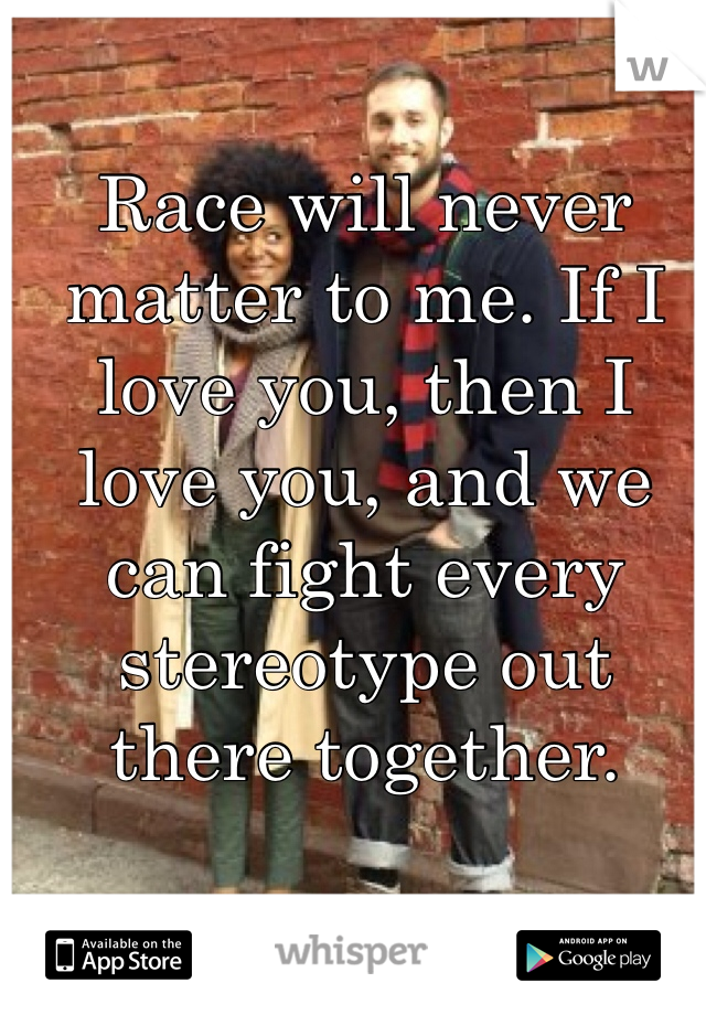 Race will never matter to me. If I love you, then I love you, and we can fight every stereotype out there together. 