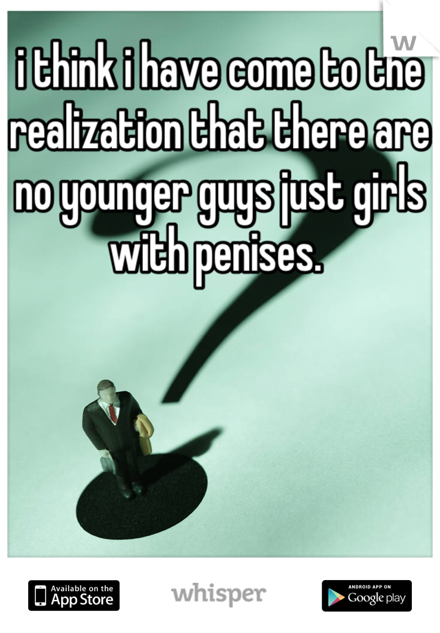 i think i have come to the realization that there are no younger guys just girls with penises. 