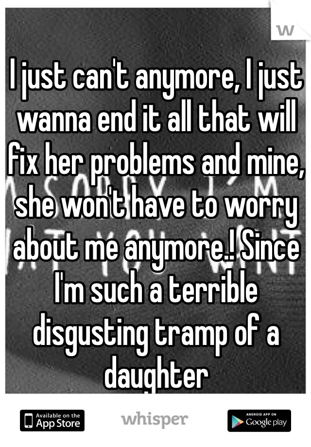 I just can't anymore, I just wanna end it all that will fix her problems and mine, she won't have to worry about me anymore.! Since I'm such a terrible disgusting tramp of a daughter 