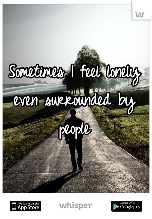 Sometimes I feel lonely even surrounded by people