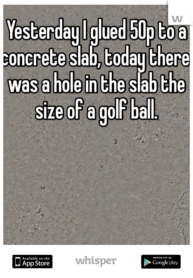 Yesterday I glued 50p to a concrete slab, today there was a hole in the slab the size of a golf ball. 