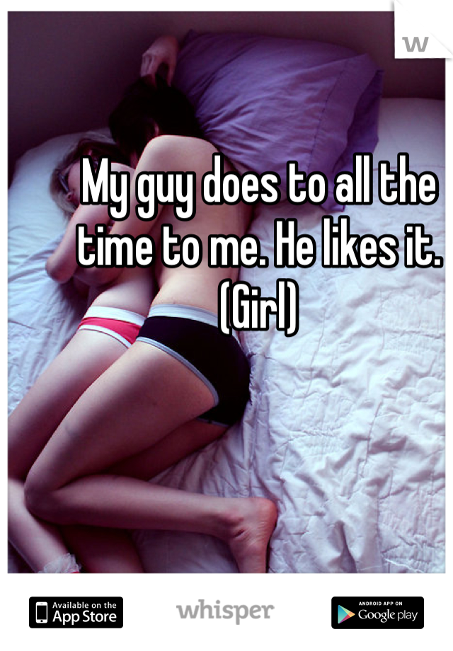 My guy does to all the time to me. He likes it. (Girl)
