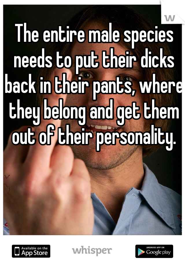 The entire male species needs to put their dicks back in their pants, where they belong and get them out of their personality. 